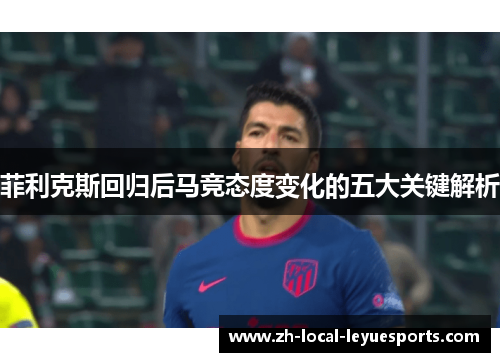 菲利克斯回归后马竞态度变化的五大关键解析