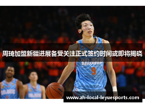 周琦加盟新疆进展备受关注正式签约时间或即将揭晓 周琦加盟新疆进展备受关注正式签约时间或即将揭晓