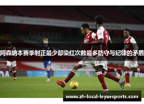 阿森纳本赛季射正最少却染红次数最多防守与纪律的矛盾