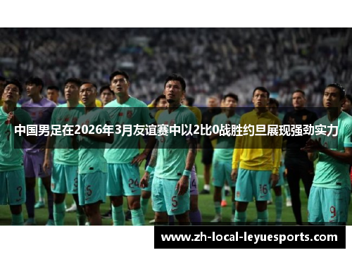 中国男足在2026年3月友谊赛中以2比0战胜约旦展现强劲实力 中国男足在2026年3月友谊赛中以2比0战胜约旦展现强劲实力