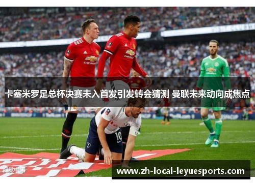 卡塞米罗足总杯决赛未入首发引发转会猜测 曼联未来动向成焦点 卡塞米罗足总杯决赛未入首发引发转会猜测 曼联未来动向成焦点