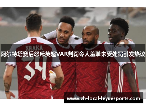 阿尔特塔赛后怒斥英超VAR判罚令人羞耻未受处罚引发热议
